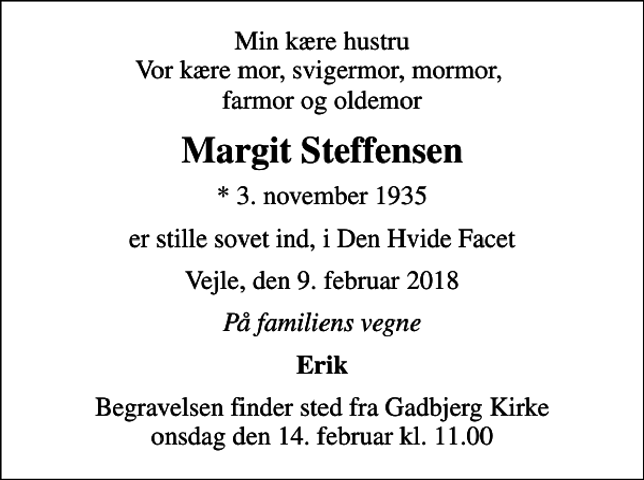 <p>Min kære hustru Vor kære mor, svigermor, mormor, farmor og oldemor<br />Margit Steffensen<br />* 3. november 1935<br />er stille sovet ind, i Den Hvide Facet<br />Vejle, den 9. februar 2018<br />På familiens vegne<br />Erik<br />Begravelsen finder sted fra Gadbjerg Kirke onsdag den 14. februar kl. 11.00</p>