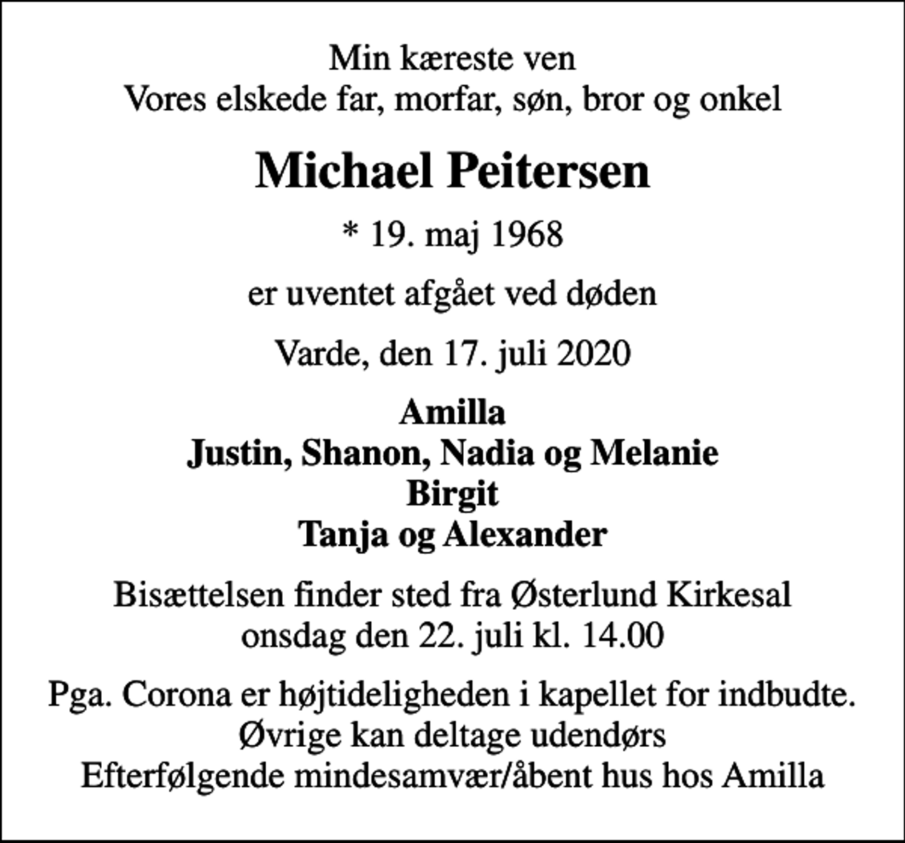 <p>Min kæreste ven Vores elskede far, morfar, søn, bror og onkel<br />Michael Peitersen<br />* 19. maj 1968<br />er uventet afgået ved døden<br />Varde, den 17. juli 2020<br />Amilla Justin, Shanon, Nadia og Melanie Birgit Tanja og Alexander<br />Bisættelsen finder sted fra Østerlund Kirkesal onsdag den 22. juli kl. 14.00<br />Pga. Corona er højtideligheden i kapellet for indbudte. Øvrige kan deltage udendørs Efterfølgende mindesamvær/åbent hus hos Amilla</p>