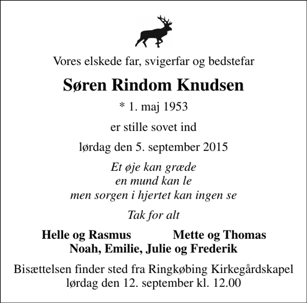 <p>Vores elskede far, svigerfar og bedstefar<br />Søren Rindom Knudsen<br />* 1. maj 1953<br />er stille sovet ind<br />lørdag den 5. september 2015<br />Et øje kan græde en mund kan le men sorgen i hjertet kan ingen se<br />Tak for alt<br />Helle og Rasmus<br />Mette og Thomas<br />Bisættelsen finder sted fra Ringkøbing Kirkegårdskapel lørdag den 12. september kl. 12.00</p>