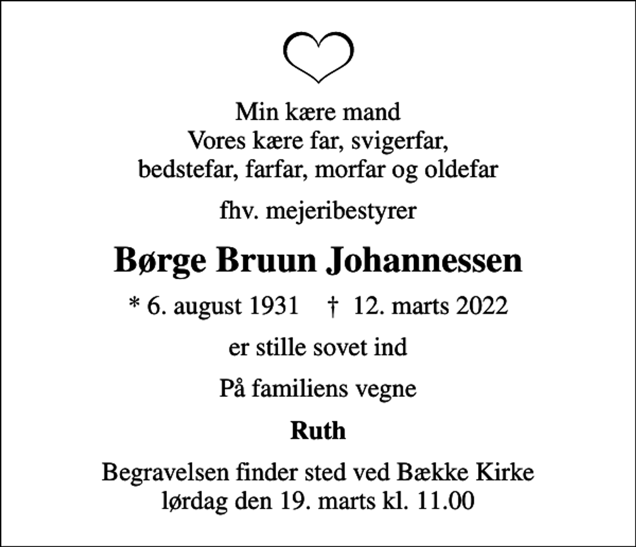<p>Min kære mand Vores kære far, svigerfar, bedstefar, farfar, morfar og oldefar<br />fhv. mejeribestyrer<br />Børge Bruun Johannessen<br />* 6. august 1931 ✝ 12. marts 2022<br />er stille sovet ind<br />På familiens vegne<br />Ruth<br />Begravelsen finder sted ved Bække Kirke lørdag den 19. marts kl. 11.00</p>