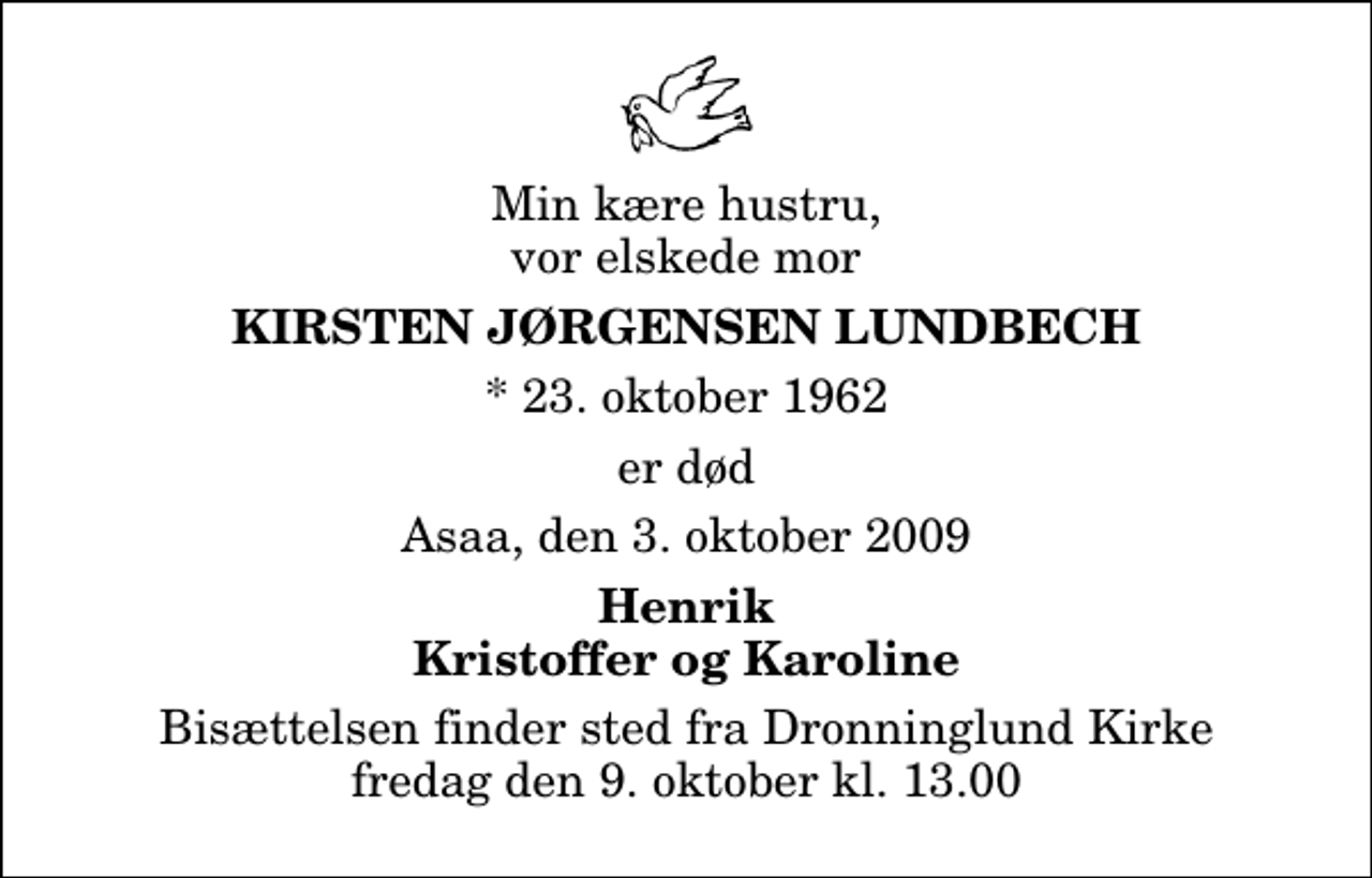<p>Min kære hustru, vor elskede mor<br />Kirsten Jørgensen Lundbech<br />* 23. oktober 1962<br />er død<br />Asaa, den 3. oktober 2009<br />Henrik Kristoffer og Karoline<br />Bisættelsen finder sted fra Dronninglund Kirke fredag den 9. oktober kl. 13.00</p>