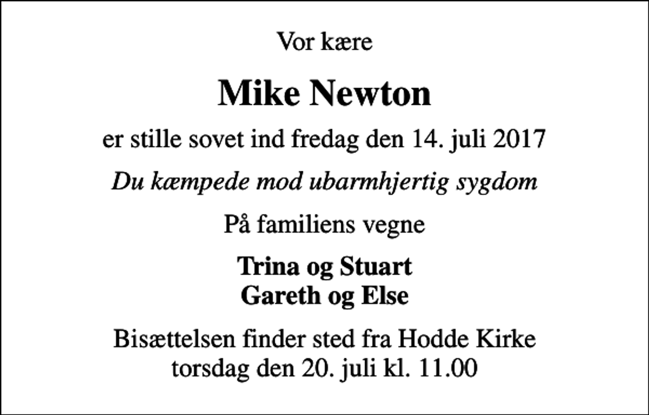 <p>Vor kære<br />Mike Newton<br />er stille sovet ind fredag den 14. juli 2017<br />Du kæmpede mod ubarmhjertig sygdom<br />På familiens vegne<br />Trina og Stuart Gareth og Else<br />Bisættelsen finder sted fra Hodde Kirke torsdag den 20. juli kl. 11.00</p>
