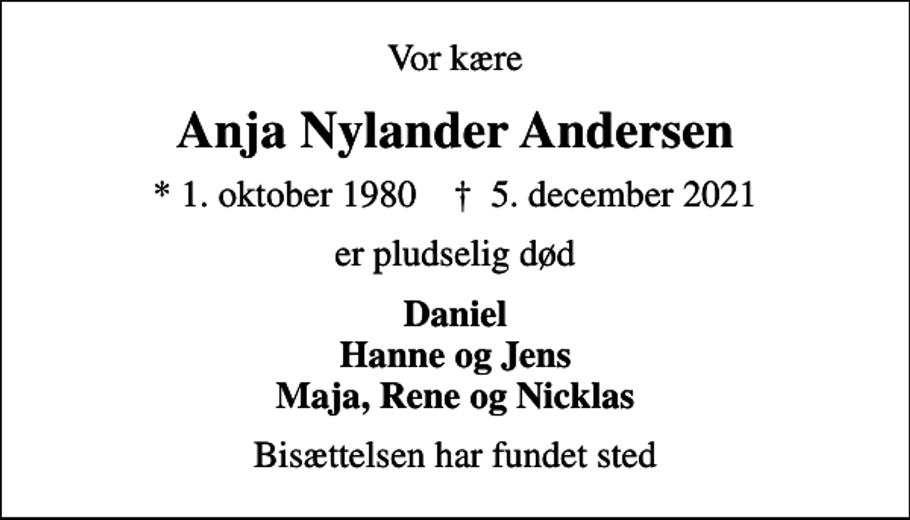 <p>Vor kære<br />Anja Nylander Andersen<br />* 1. oktober 1980 ✝ 5. december 2021<br />er pludselig død<br />Daniel Hanne og Jens Maja, Rene og Nicklas<br />Bisættelsen har fundet sted</p>