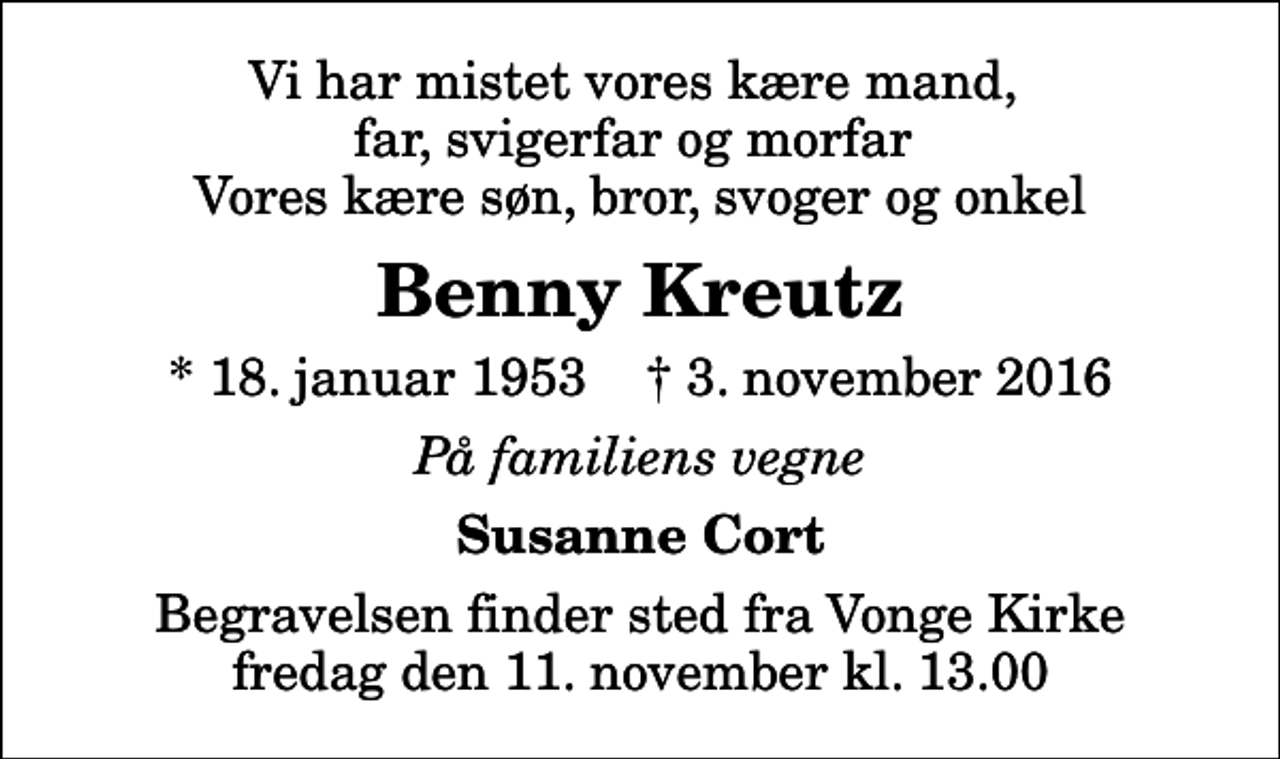 <p>Vi har mistet vores kære mand, far, svigerfar og morfar Vores kære søn, bror, svoger og onkel<br />Benny Kreutz<br />* 18. januar 1953 ✝ 3. november 2016<br />På familiens vegne<br />Susanne Cort<br />Begravelsen finder sted fra Vonge Kirke fredag den 11. november kl. 13.00</p>