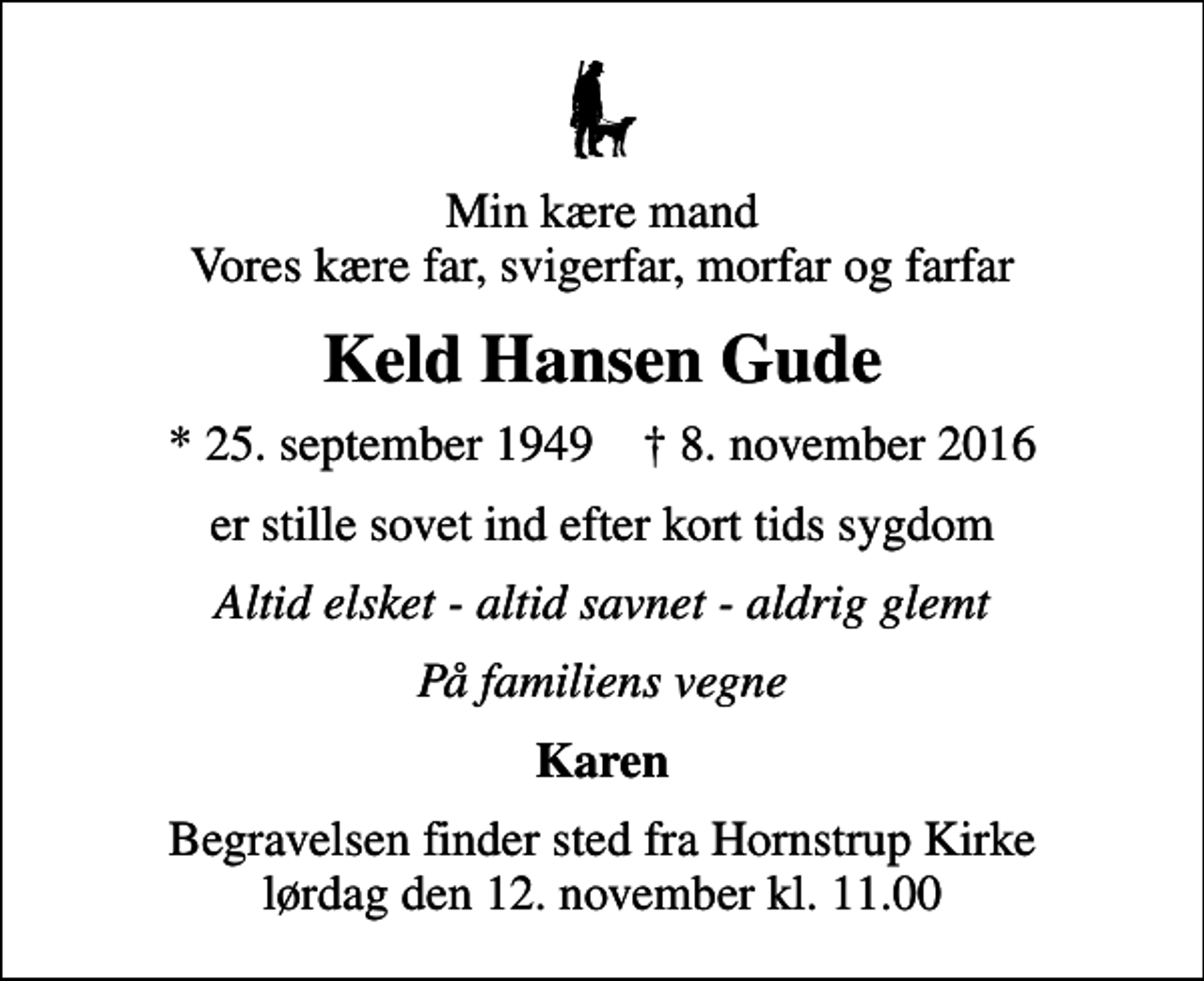<p>Min kære mand Vores kære far, svigerfar, morfar og farfar<br />Keld Hansen Gude<br />* 25. september 1949 ✝ 8. november 2016<br />er stille sovet ind efter kort tids sygdom<br />Altid elsket - altid savnet - aldrig glemt<br />På familiens vegne<br />Karen<br />Begravelsen finder sted fra Hornstrup Kirke lørdag den 12. november kl. 11.00</p>
