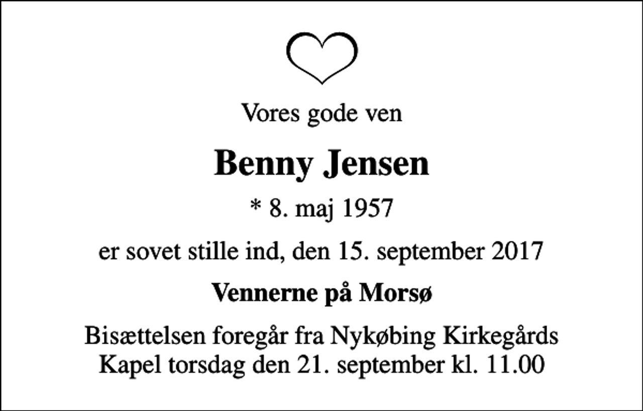 <p>Vores gode ven<br />Benny Jensen<br />* 8. maj 1957<br />er sovet stille ind, den 15. september 2017<br />Vennerne på Morsø<br />Bisættelsen foregår fra Nykøbing Kirkegårds Kapel torsdag den 21. september kl. 11.00</p>