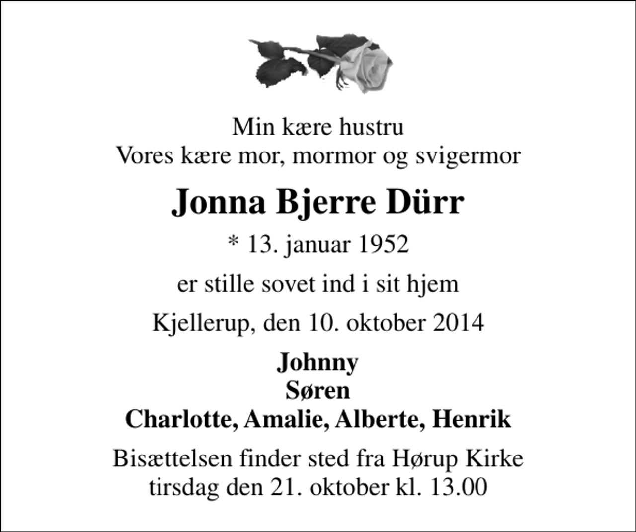 <p>Min kære hustru Vores kære mor, mormor og svigermor<br />Jonna Bjerre Dürr<br />* 13. januar 1952<br />er stille sovet ind i sit hjem<br />Kjellerup, den 10. oktober 2014<br />Johnny Søren Charlotte, Amalie, Alberte, Henrik<br />Bisættelsen finder sted fra Hørup Kirke tirsdag den 21. oktober kl. 13.00</p>