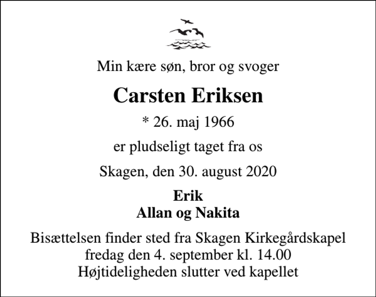 <p>Min kære søn, bror og svoger<br />Carsten Eriksen<br />* 26. maj 1966<br />er pludseligt taget fra os<br />Skagen, den 30. august 2020<br />Erik Allan og Nakita<br />Bisættelsen finder sted fra Skagen Kirkegårdskapel fredag den 4. september kl. 14.00 Højtideligheden slutter ved kapellet</p>