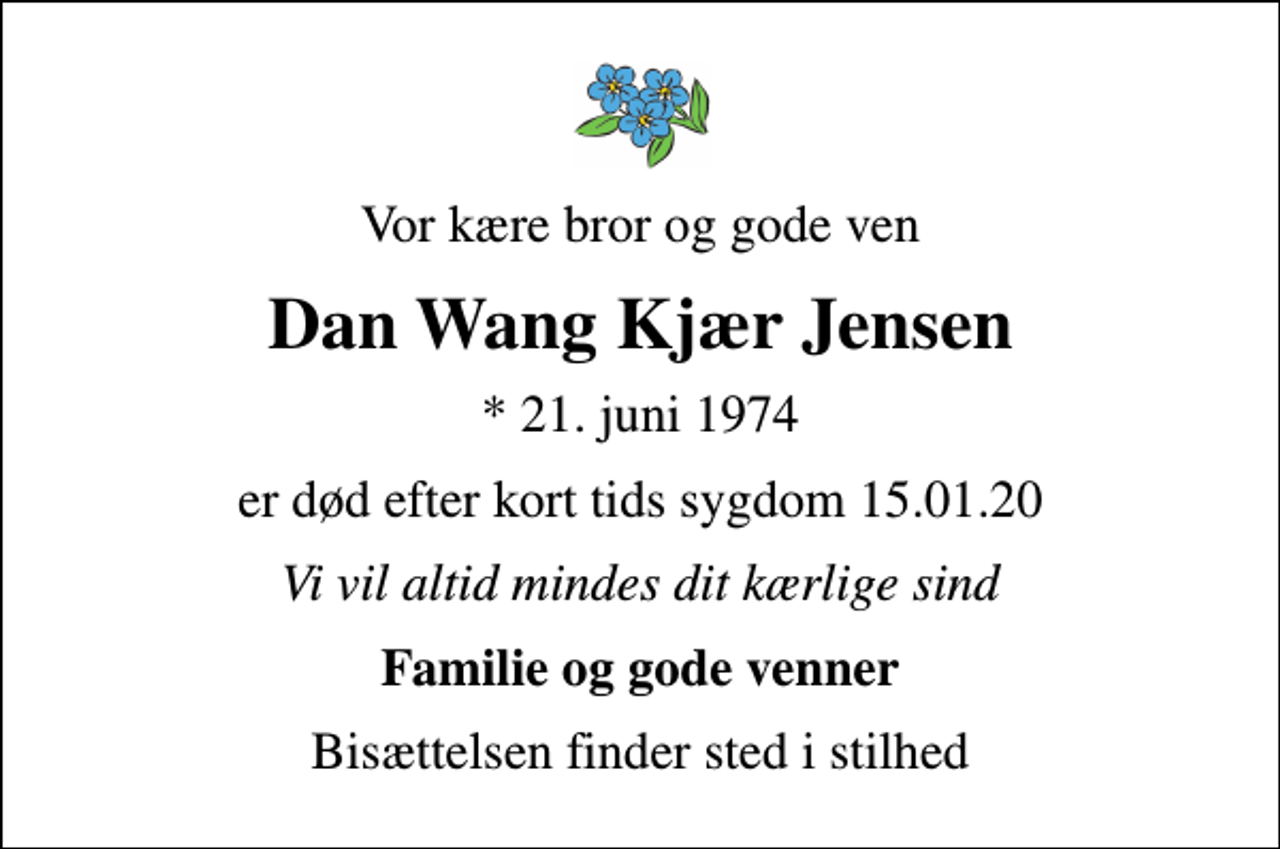 <p>Vor kære bror og gode ven<br />Dan Wang Kjær Jensen<br />* 21. juni 1974<br />er død efter kort tids sygdom 15.01.20<br />Vi vil altid mindes dit kærlige sind<br />Familie og gode venner<br />Bisættelsen finder sted i stilhed</p>