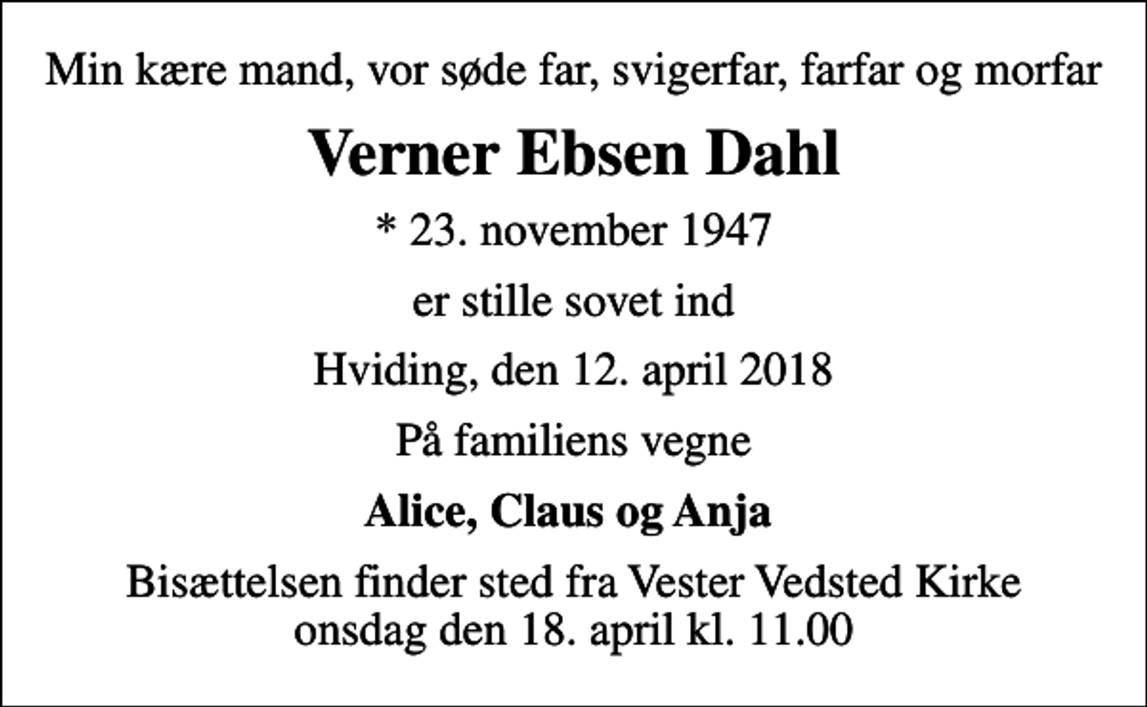 <p>Min kære mand, vor søde far, svigerfar, farfar og morfar<br />Verner Ebsen Dahl<br />* 23. november 1947<br />er stille sovet ind<br />Hviding, den 12. april 2018<br />På familiens vegne<br />Alice, Claus og Anja<br />Bisættelsen finder sted fra Vester Vedsted Kirke onsdag den 18. april kl. 11.00</p>