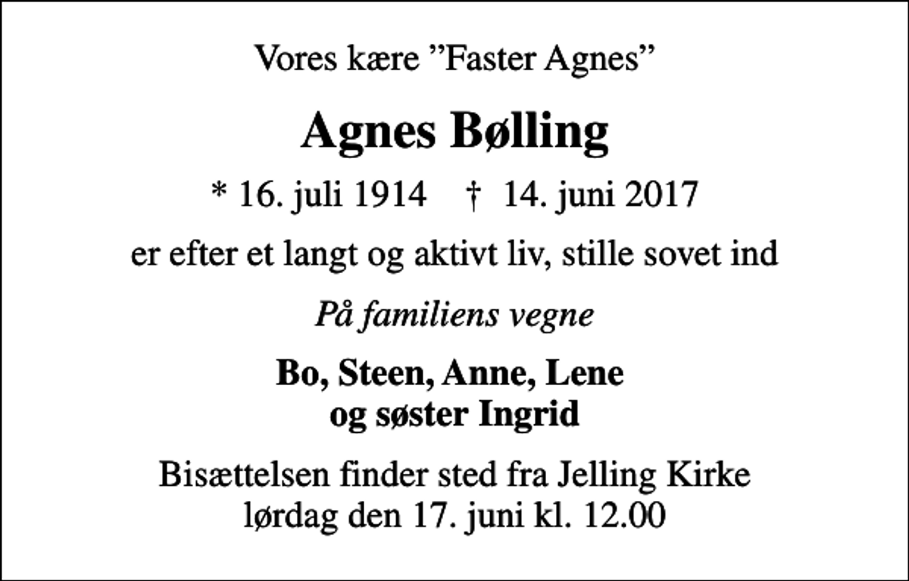 <p>Vores kære Faster Agnes<br />Agnes Bølling<br />* 16. juli 1914 ✝ 14. juni 2017<br />er efter et langt og aktivt liv, stille sovet ind<br />På familiens vegne<br />Bo, Steen, Anne, Lene og søster Ingrid<br />Bisættelsen finder sted fra Jelling Kirke lørdag den 17. juni kl. 12.00</p>