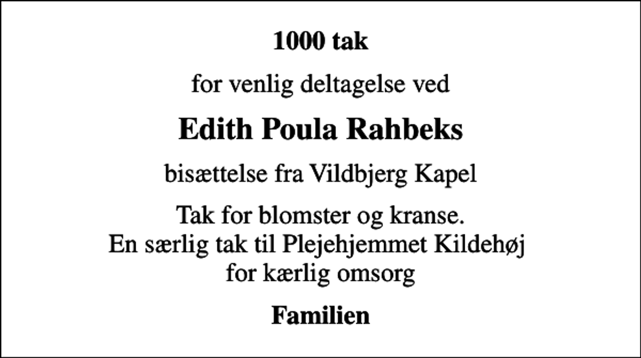 <p>1000 tak<br />for venlig deltagelse ved<br />Edith Poula Rahbeks<br />bisættelse fra Vildbjerg Kapel<br />Tak for blomster og kranse. En særlig tak til Plejehjemmet Kildehøj for kærlig omsorg<br />Familien</p>