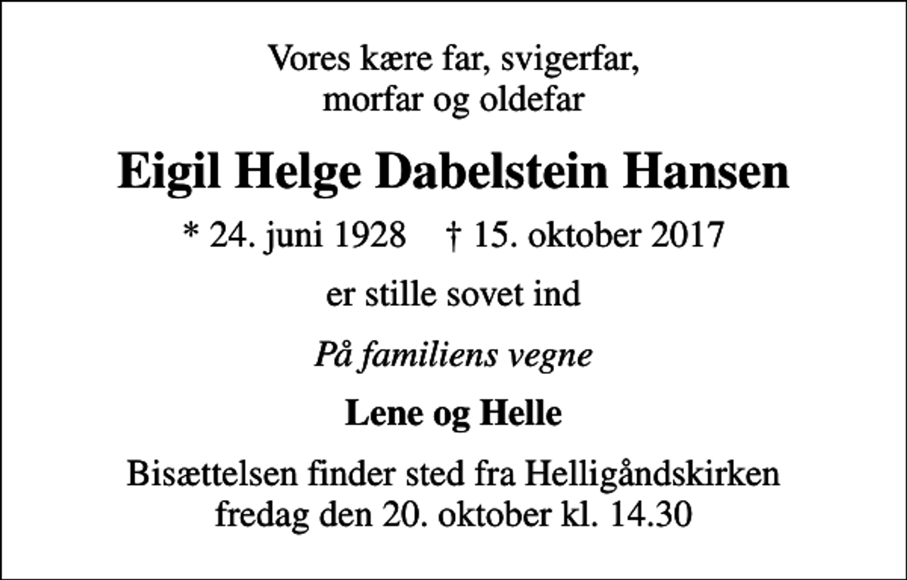 <p>Vores kære far, svigerfar, morfar og oldefar<br />Eigil Helge Dabelstein Hansen<br />* 24. juni 1928 ✝ 15. oktober 2017<br />er stille sovet ind<br />På familiens vegne<br />Lene og Helle<br />Bisættelsen finder sted fra Helligåndskirken fredag den 20. oktober kl. 14.30</p>