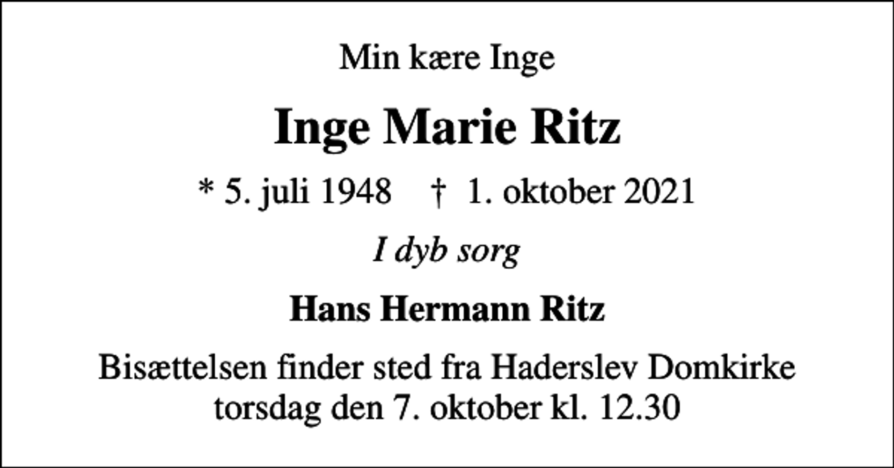 <p>Min kære Inge<br />Inge Marie Ritz<br />* 5. juli 1948 ✝ 1. oktober 2021<br />I dyb sorg<br />Hans Hermann Ritz<br />Bisættelsen finder sted fra Haderslev Domkirke torsdag den 7. oktober kl. 12.30</p>