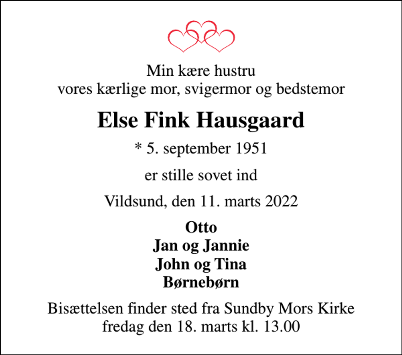 <p>Min kære hustru vores kærlige mor, svigermor og bedstemor<br />Else Fink Hausgaard<br />* 5. september 1951<br />er stille sovet ind<br />Vildsund, den 11. marts 2022<br />Otto Jan og Jannie John og Tina Børnebørn<br />Bisættelsen finder sted fra Sundby Mors Kirke fredag den 18. marts kl. 13.00</p>