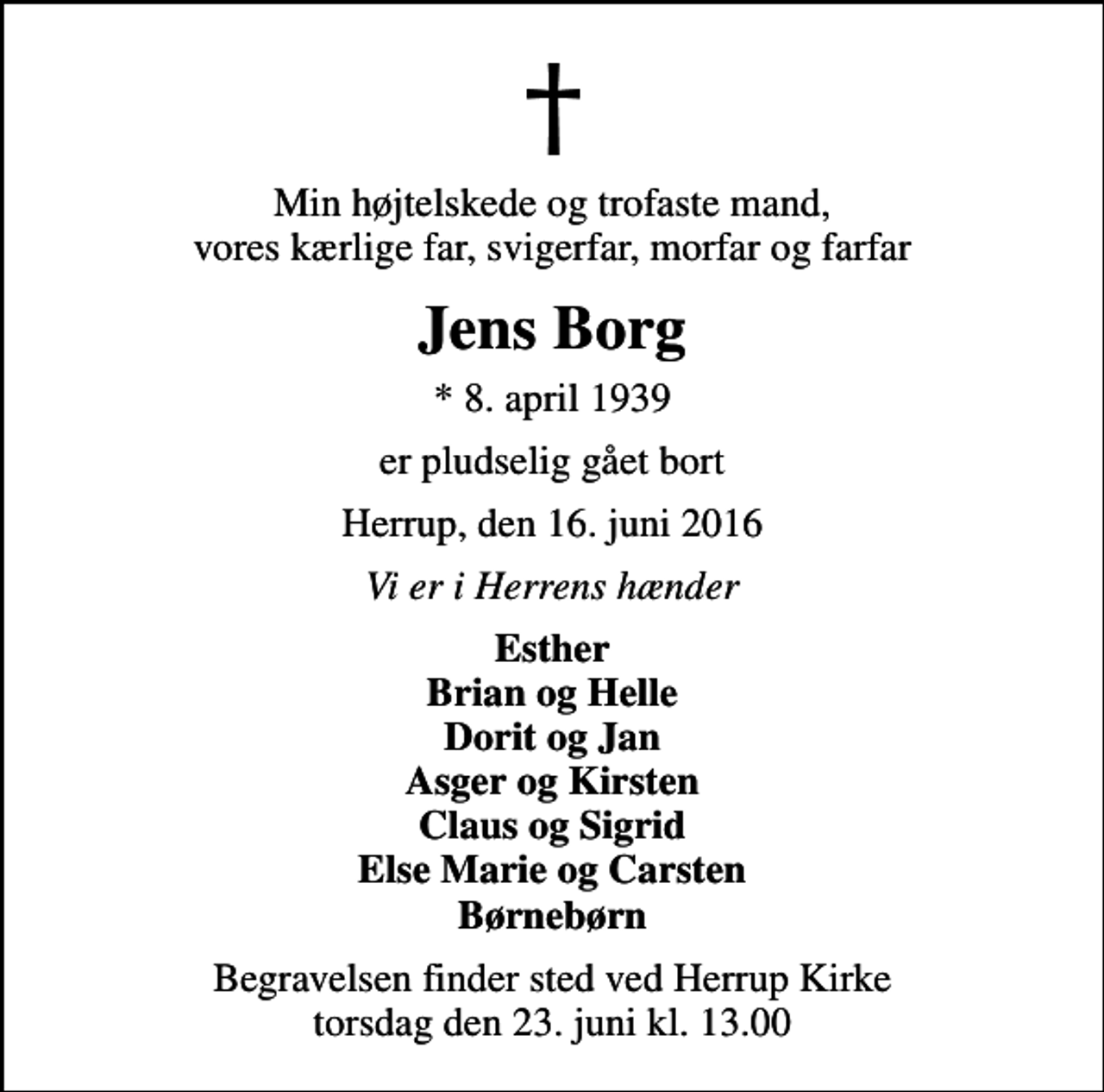 <p>Min højtelskede og trofaste mand, vores kærlige far, svigerfar, morfar og farfar<br />Jens Borg<br />* 8. april 1939<br />er pludselig gået bort<br />Herrup, den 16. juni 2016<br />Vi er i Herrens hænder<br />Esther Brian og Helle Dorit og Jan Asger og Kirsten Claus og Sigrid Else Marie og Carsten Børnebørn<br />Begravelsen finder sted ved Herrup Kirke torsdag den 23. juni kl. 13.00</p>