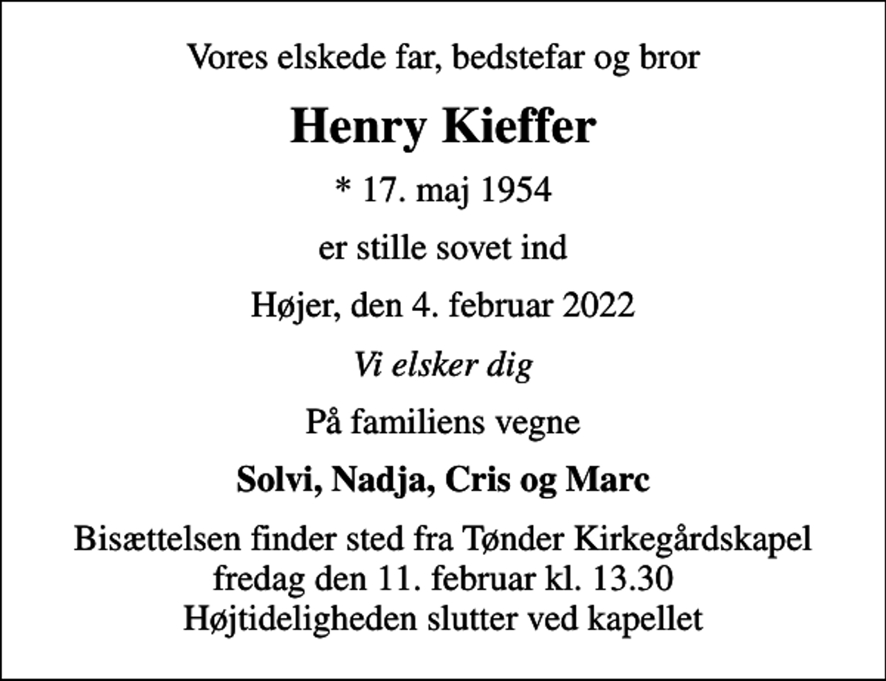 <p>Vores elskede far, bedstefar og bror<br />Henry Kieffer<br />* 17. maj 1954<br />er stille sovet ind<br />Højer, den 4. februar 2022<br />Vi elsker dig<br />På familiens vegne<br />Solvi, Nadja, Cris og Marc<br />Bisættelsen finder sted fra Tønder Kirkegårdskapel fredag den 11. februar kl. 13.30 Højtideligheden slutter ved kapellet</p>