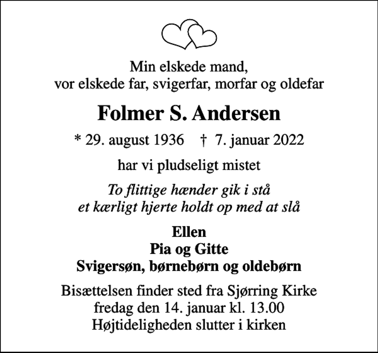 <p>Min elskede mand, vor elskede far, svigerfar, morfar og oldefar<br />Folmer S. Andersen<br />* 29. august 1936 ✝ 7. januar 2022<br />har vi pludseligt mistet<br />To flittige hænder gik i stå et kærligt hjerte holdt op med at slå<br />Ellen Pia og Gitte Svigersøn, børnebørn og oldebørn<br />Bisættelsen finder sted fra Sjørring Kirke fredag den 14. januar kl. 13.00 Højtideligheden slutter i kirken</p>
