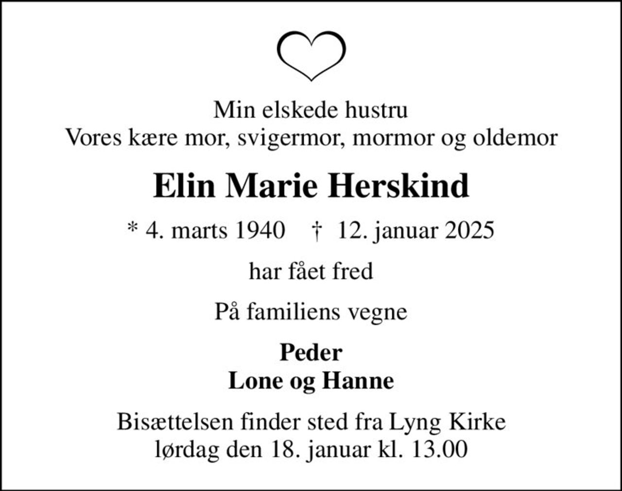 Min elskede hustru Vores kære mor, svigermor, mormor og oldemor
Elin Marie Herskind
* 4. marts 1940    ✝ 12. januar 2025
har fået fred
På familiens vegne
Peder Lone og Hanne
Bisættelsen finder sted fra Lyng Kirke  lørdag den 18. januar kl. 13.00