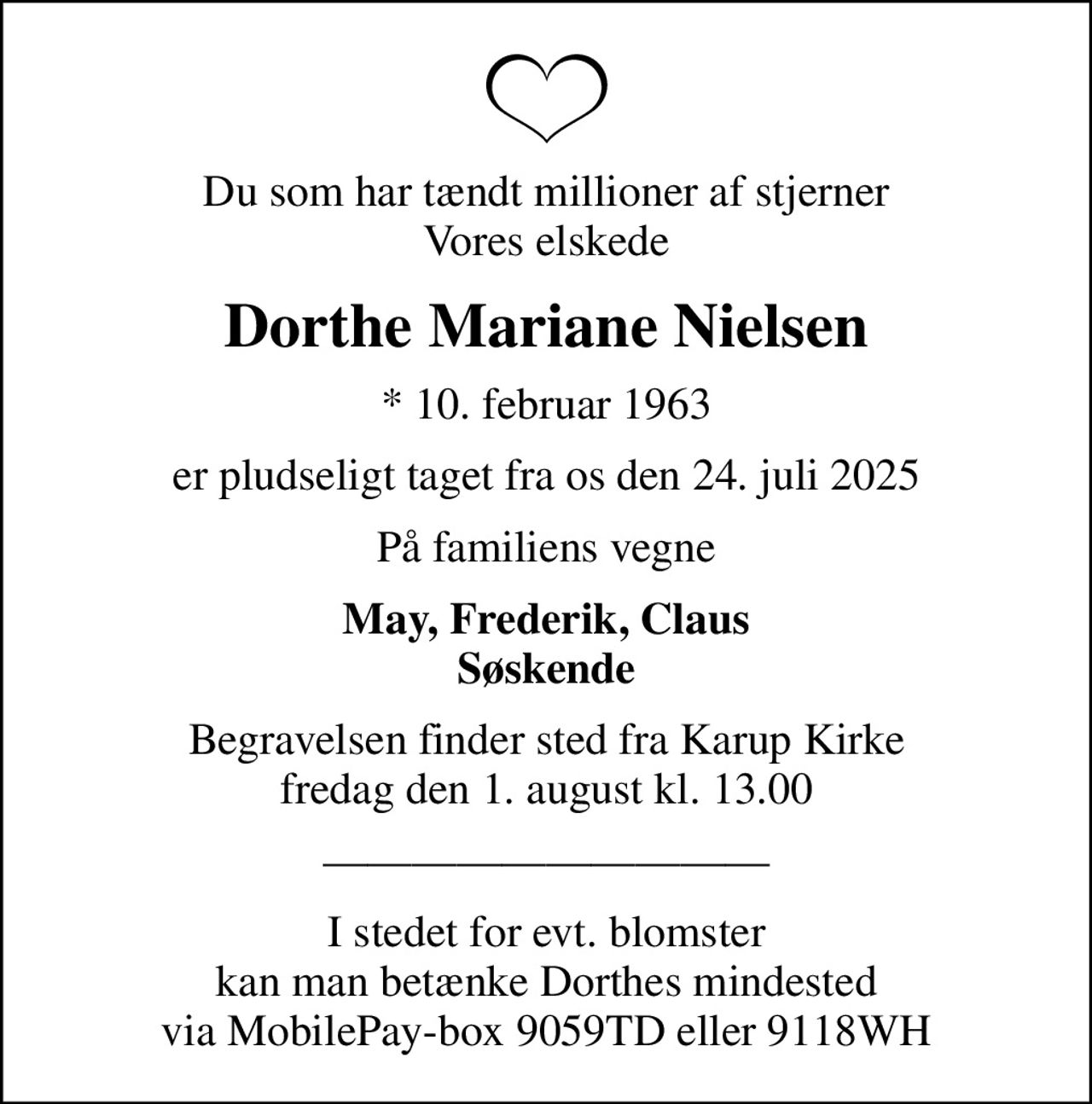 Du som har tændt millioner af stjerner Vores elskede
Dorthe Mariane Nielsen
* 10. februar 1963
er pludseligt taget fra os den 24. juli 2025
På familiens vegne
May, Frederik, Claus Søskende
Begravelsen finder sted fra Karup Kirke  fredag den 1. august kl. 13.00 

I stedet for evt. blomster kan man betænke Dorthes mindested via MobilePay-box 9059TD eller 9118WH