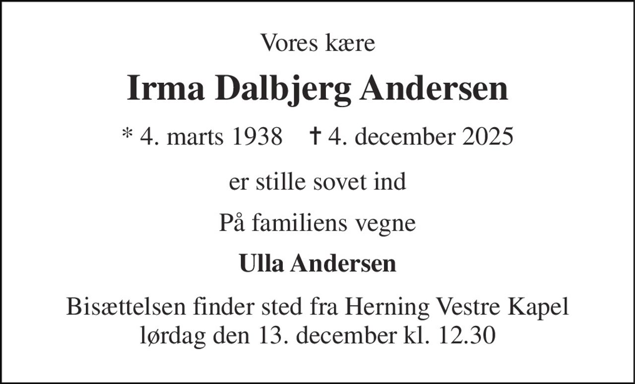Vores kære 
Irma Dalbjerg Andersen 
★​ 4. marts 1938​    ✝​ 4. december 2025 
er stille sovet ind 
På familiens vegne 
Ulla Andersen 
Bisættelsen​ finder sted fra Herning Vestre Kapel​ lørdag den 13. december​ kl. 12.30