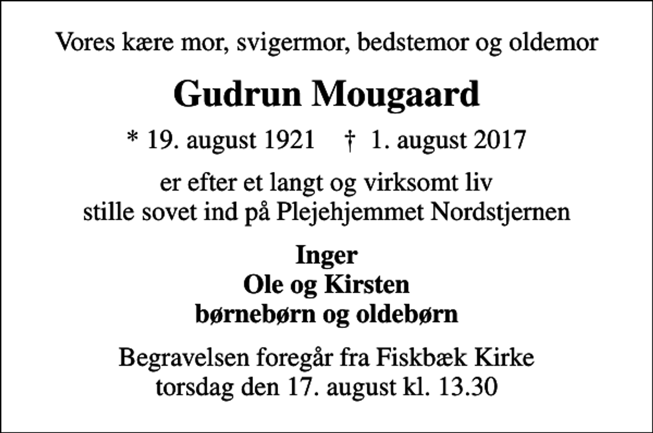<p>Vores kære mor, svigermor, bedstemor og oldemor<br />Gudrun Mougaard<br />* 19. august 1921 ✝ 1. august 2017<br />er efter et langt og virksomt liv stille sovet ind på Plejehjemmet Nordstjernen<br />Inger Ole og Kirsten børnebørn og oldebørn<br />Begravelsen foregår fra Fiskbæk Kirke torsdag den 17. august kl. 13.30</p>