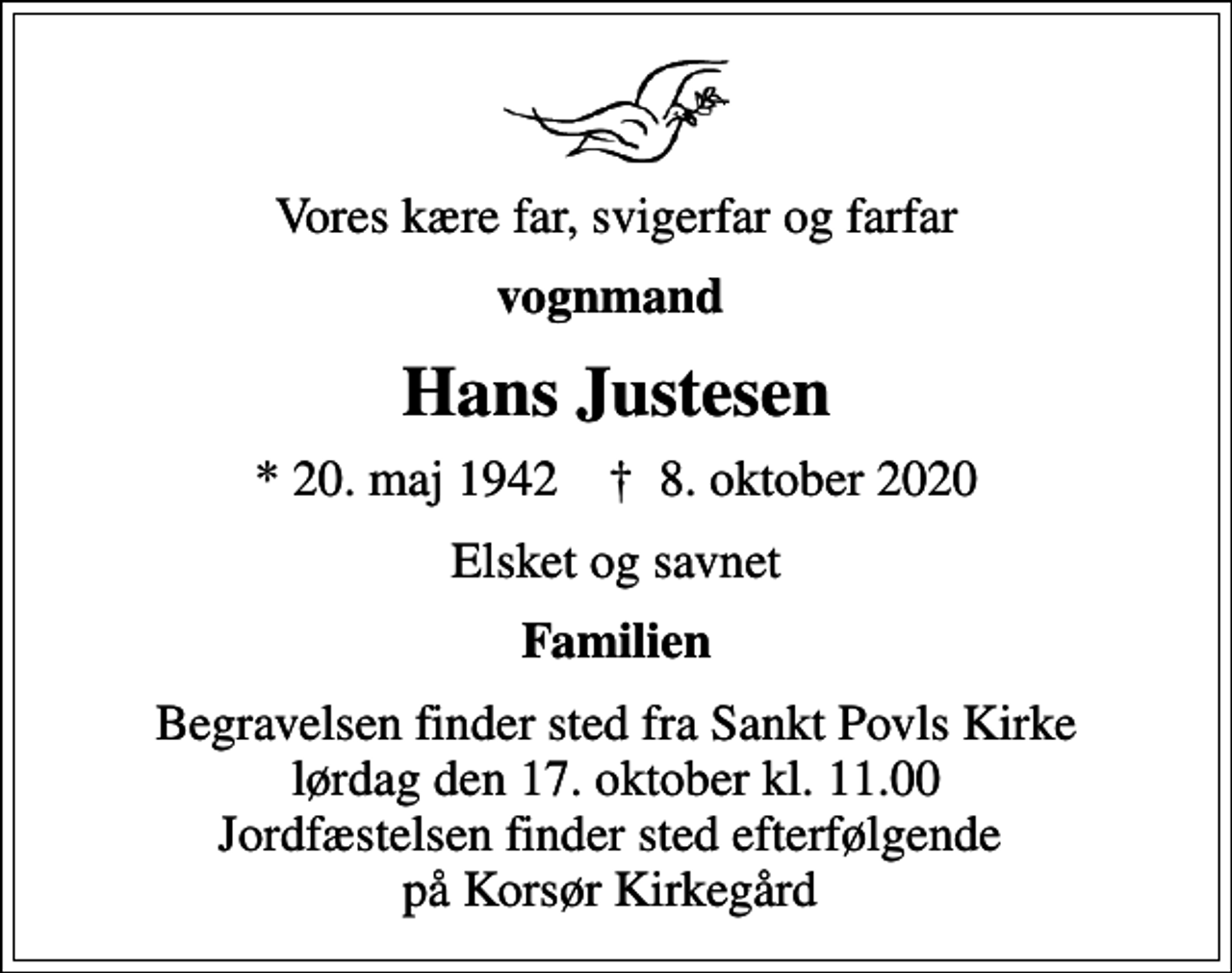 <p>Vores kære far, svigerfar og farfar<br />vognmand<br />Hans Justesen<br />* 20. maj 1942 ✝ 8. oktober 2020<br />Elsket og savnet<br />Familien<br />Begravelsen finder sted fra Sankt Povls Kirke lørdag den 17. oktober kl. 11.00 Jordfæstelsen finder sted efterfølgende på Korsør Kirkegård</p>