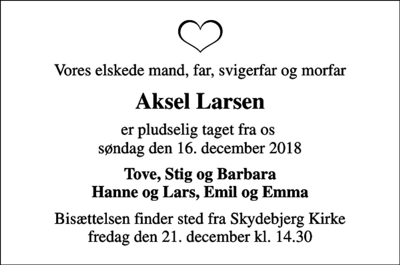 <p>Vores elskede mand, far, svigerfar og morfar<br />Aksel Larsen<br />er pludselig taget fra os søndag den 16. december 2018<br />Tove, Stig og Barbara Hanne og Lars, Emil og Emma<br />Bisættelsen finder sted fra Skydebjerg Kirke fredag den 21. december kl. 14.30</p>