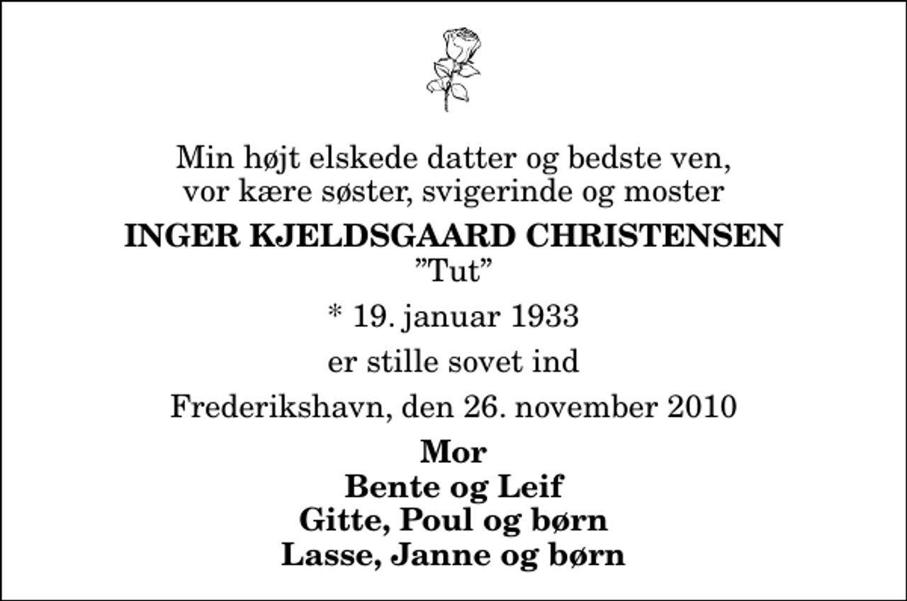 <p>Min højt elskede datter og bedste ven, vor kære søster, svigerinde og moster<br />Inger Kjeldsgaard Christensen<br />Tut<br />* 19. januar 1933<br />er stille sovet ind<br />Frederikshavn, den 26. november 2010<br />Mor Bente og Leif Gitte, Poul og børn Lasse, Janne og børn</p>