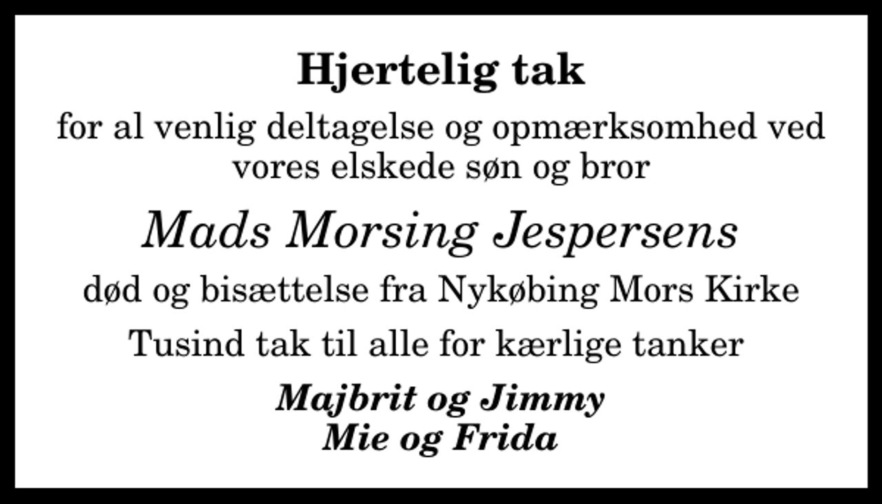 <p>Hjertelig tak<br />for al venlig deltagelse og opmærksomhed ved vores elskede søn og bror<br />Mads Morsing Jespersens<br />død og bisættelse fra Nykøbing Mors Kirke<br />Tusind tak til alle for kærlige tanker<br />Majbrit og Jimmy Mie og Frida</p>