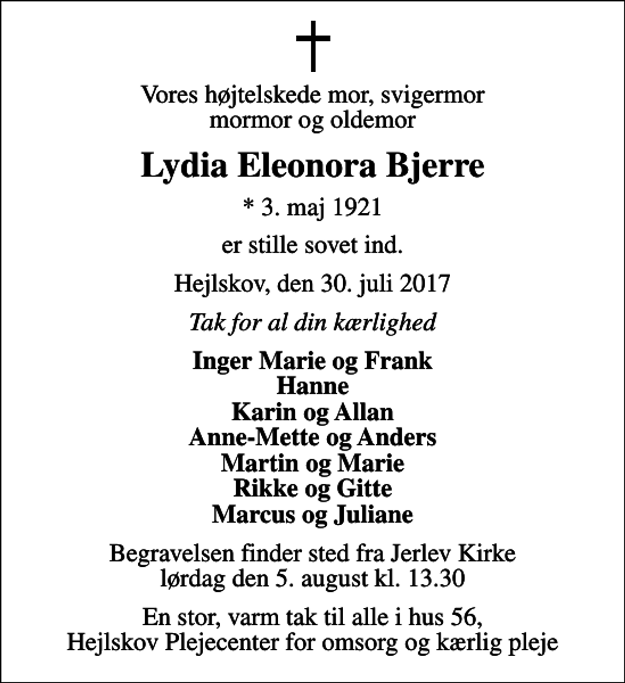 <p>Vores højtelskede mor, svigermor mormor og oldemor<br />Lydia Eleonora Bjerre<br />* 3. maj 1921<br />er stille sovet ind.<br />Hejlskov, den 30. juli 2017<br />Tak for al din kærlighed<br />Inger Marie og Frank Hanne Karin og Allan Anne-Mette og Anders Martin og Marie Rikke og Gitte Marcus og Juliane<br />Begravelsen finder sted fra Jerlev Kirke lørdag den 5. august kl. 13.30<br />En stor, varm tak til alle i hus 56, Hejlskov Plejecenter for omsorg og kærlig pleje</p>