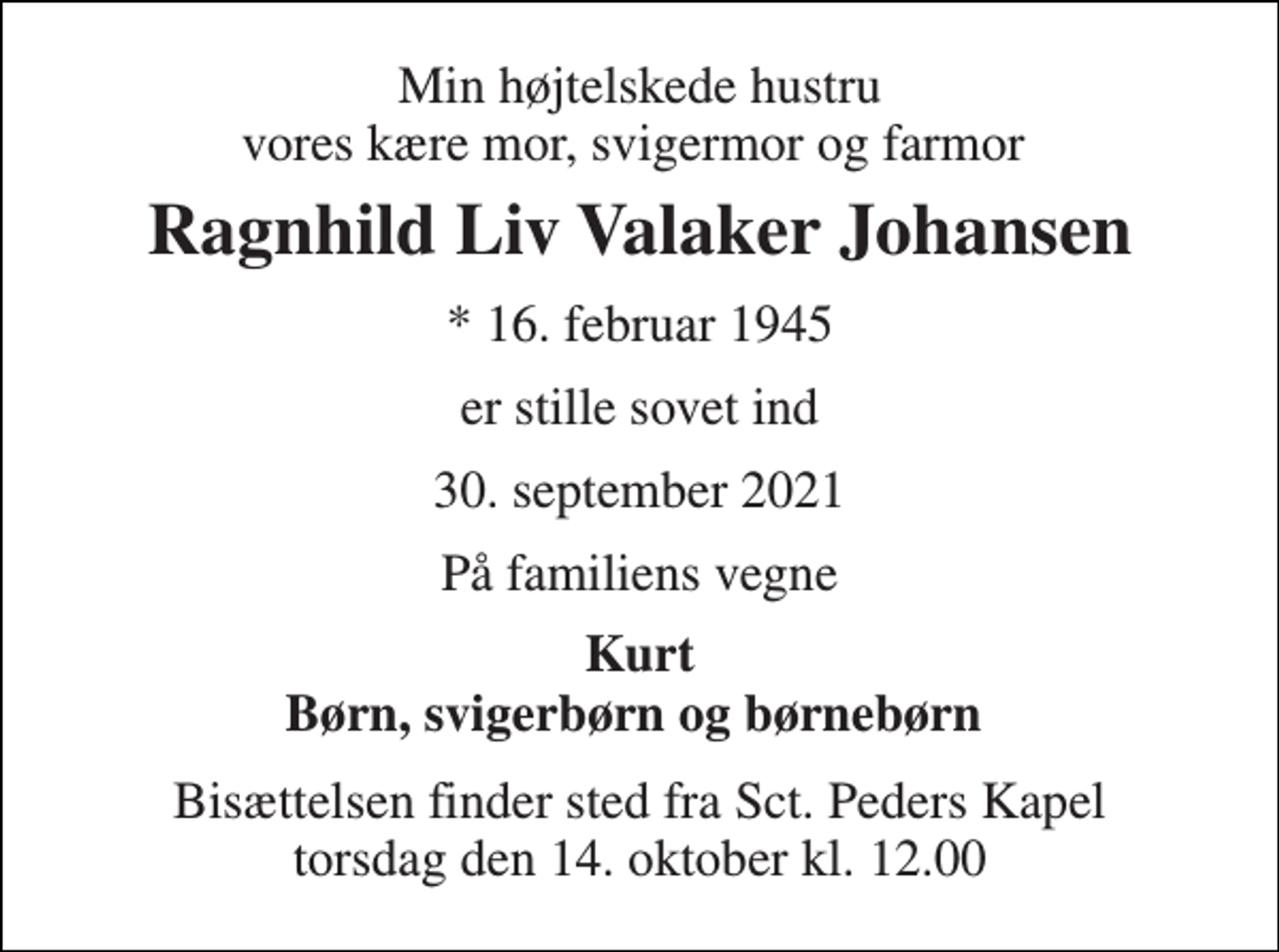 <p>Min højtelskede hustru vores kære mor, svigermor og farmor<br />Ragnhild Liv Valaker Johansen<br />*​ 16. februar 1945<br />er stille sovet ind<br />30. september 2021<br />På familiens vegne<br />Kurt Børn, svigerbørn og børnebørn<br />Bisættelsen​ finder sted fra Sct. Peders Kapel​ torsdag den 14. oktober​ kl. 12.00</p>