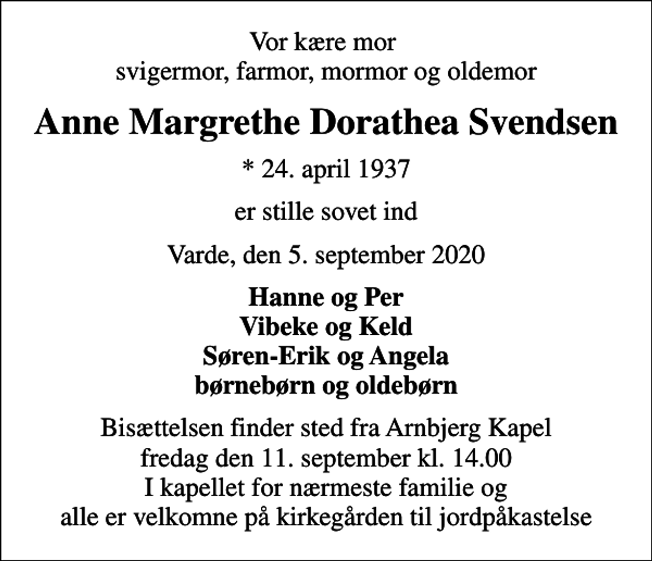 <p>Vor kære mor svigermor, farmor, mormor og oldemor<br />Anne Margrethe Dorathea Svendsen<br />* 24. april 1937<br />er stille sovet ind<br />Varde, den 5. september 2020<br />Hanne og Per Vibeke og Keld Søren-Erik og Angela børnebørn og oldebørn<br />Bisættelsen finder sted fra Arnbjerg Kapel fredag den 11. september kl. 14.00 I kapellet for nærmeste familie og alle er velkomne på kirkegården til jordpåkastelse</p>