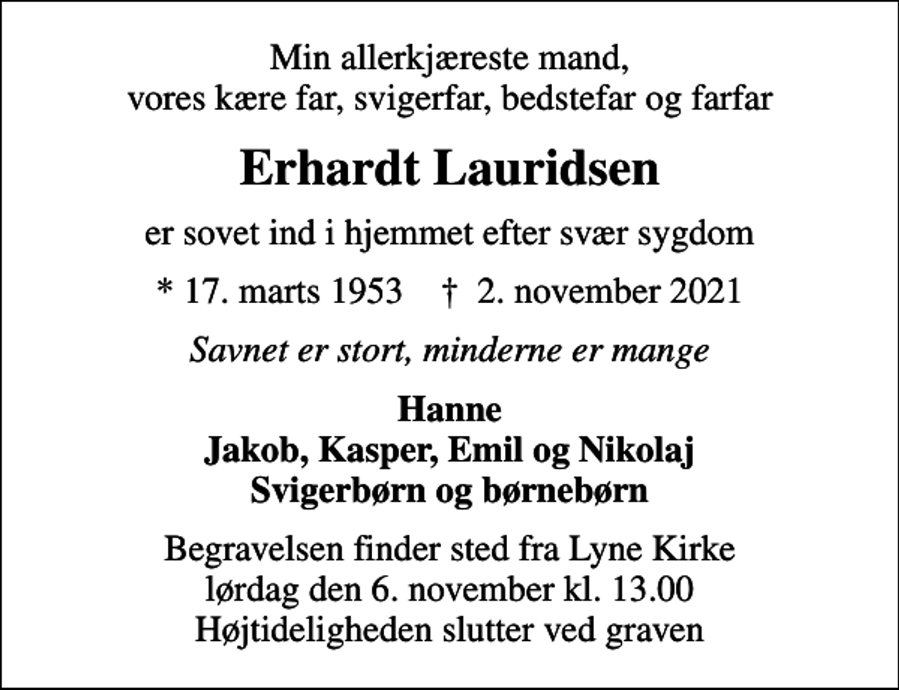 <p>Min allerkjæreste mand, vores kære far, svigerfar, bedstefar og farfar<br />Erhardt Lauridsen<br />er sovet ind i hjemmet efter svær sygdom<br />* 17. marts 1953 ✝ 2. november 2021<br />Savnet er stort, minderne er mange<br />Hanne Jakob, Kasper, Emil og Nikolaj Svigerbørn og børnebørn<br />Begravelsen finder sted fra Lyne Kirke lørdag den 6. november kl. 13.00 Højtideligheden slutter ved graven</p>