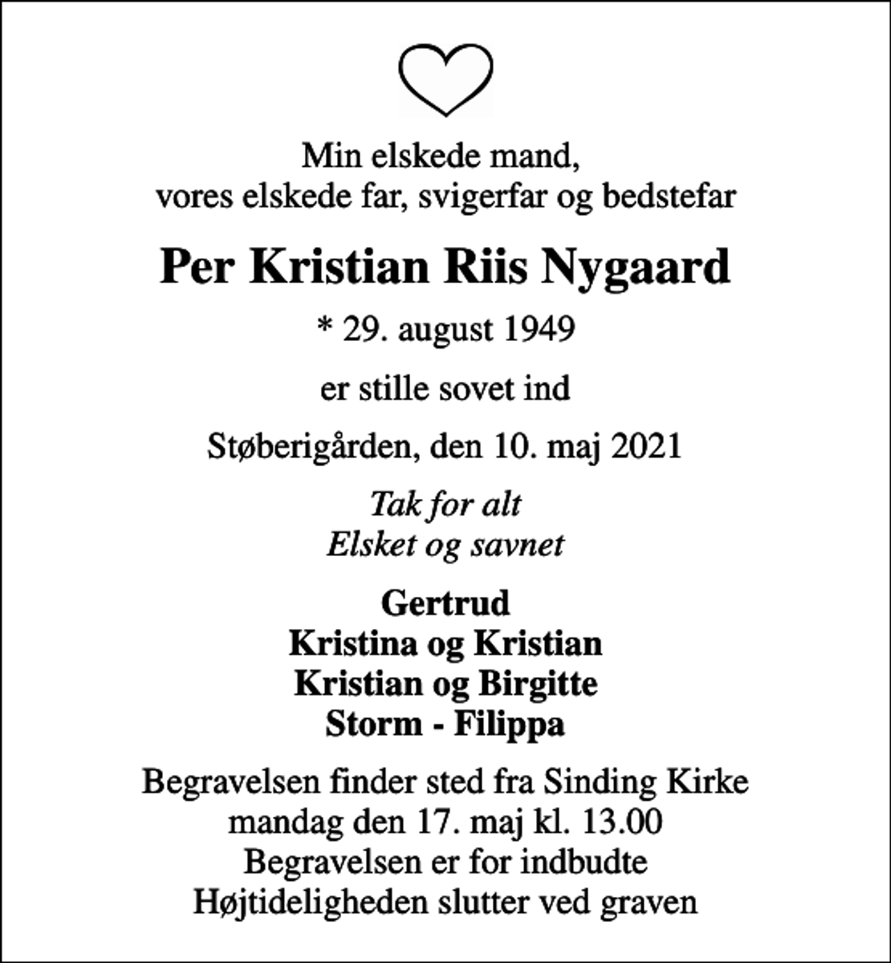 <p>Min elskede mand, vores elskede far, svigerfar og bedstefar<br />Per Kristian Riis Nygaard<br />* 29. august 1949<br />er stille sovet ind<br />Støberigården, den 10. maj 2021<br />Tak for alt Elsket og savnet<br />Gertrud Kristina og Kristian Kristian og Birgitte Storm - Filippa<br />Begravelsen finder sted fra Sinding Kirke mandag den 17. maj kl. 13.00 Begravelsen er for indbudte Højtideligheden slutter ved graven</p>