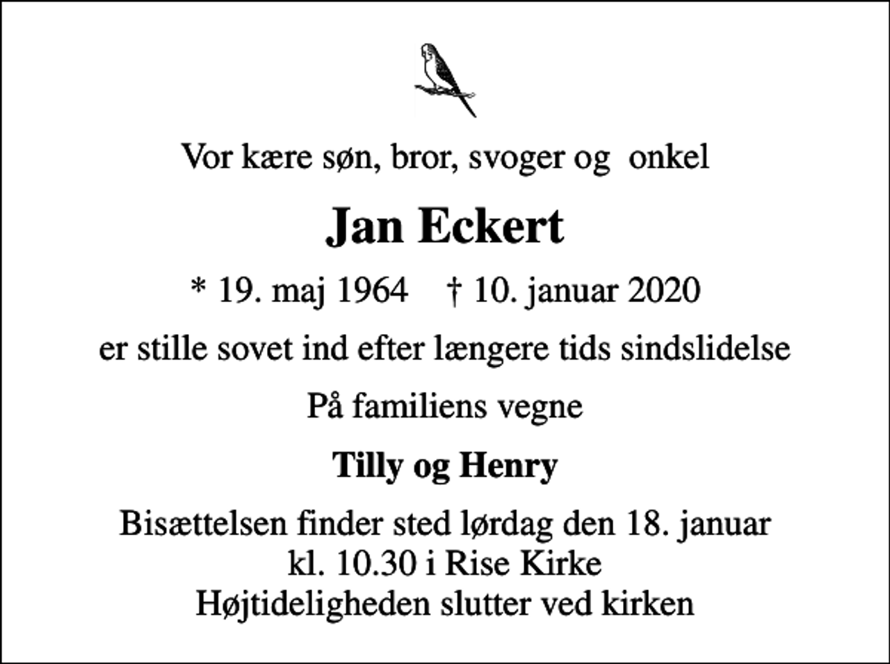 <p>Vor kære søn, bror, svoger og onkel<br />Jan Eckert<br />* 19. maj 1964 ✝ 10. januar 2020<br />er stille sovet ind efter længere tids sindslidelse<br />På familiens vegne<br />Tilly og Henry<br />Bisættelsen finder sted lørdag den 18. januar kl. 10.30 i Rise Kirke Højtideligheden slutter ved kirken</p>