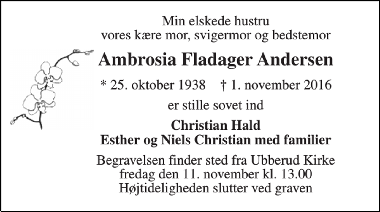 <p>Min elskede hustru vores kære mor, svigermor og bedstemor<br />Ambrosia Fladager Andersen<br />* 25. oktober 1938 † 1. november 2016<br />er stille sovet ind<br />Christian Hald Esther og Niels Christian med familier<br />Begravelsen finder sted fra Ubberud Kirke fredag den 11. november kl. 13.00 Højtideligheden slutter ved graven</p>
