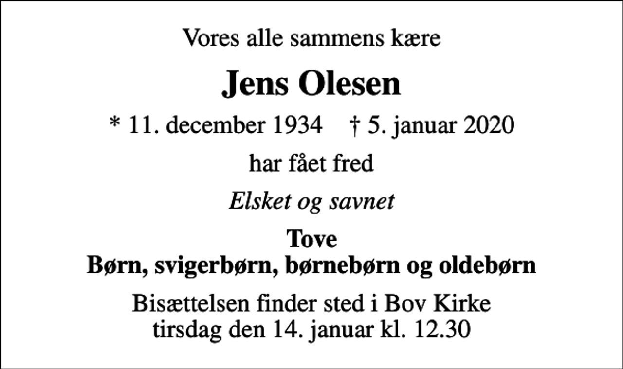 <p>Vores alle sammens kære<br />Jens Olesen<br />* 11. december 1934 ✝ 5. januar 2020<br />har fået fred<br />Elsket og savnet<br />Tove Børn, svigerbørn, børnebørn og oldebørn<br />Bisættelsen finder sted i Bov Kirke tirsdag den 14. januar kl. 12.30</p>