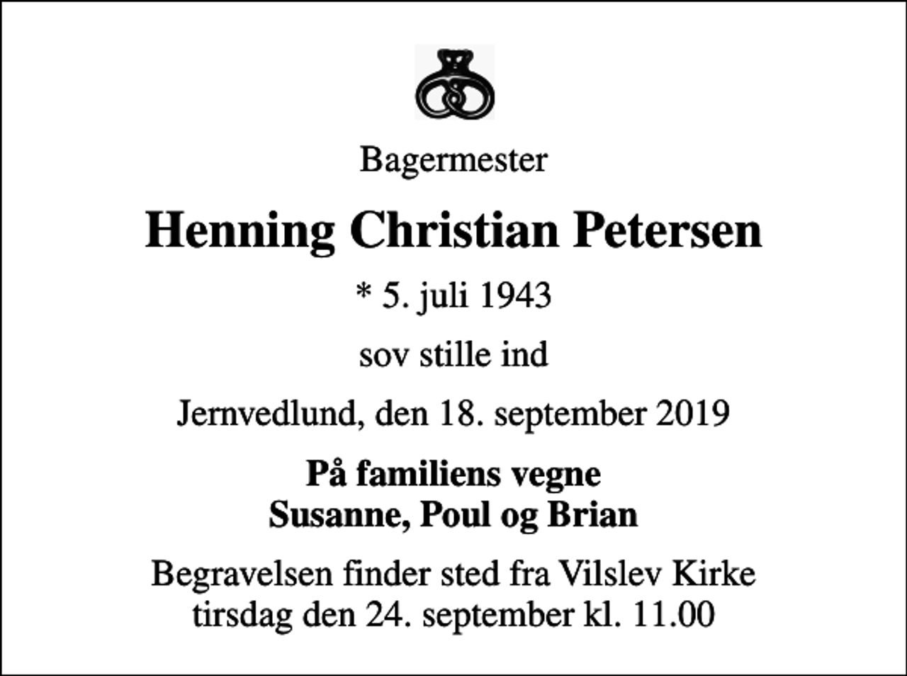 <p>Bagermester<br />Henning Christian Petersen<br />* 5. juli 1943<br />sov stille ind<br />Jernvedlund, den 18. september 2019<br />På familiens vegne Susanne, Poul og Brian<br />Begravelsen finder sted fra Vilslev Kirke tirsdag den 24. september kl. 11.00</p>