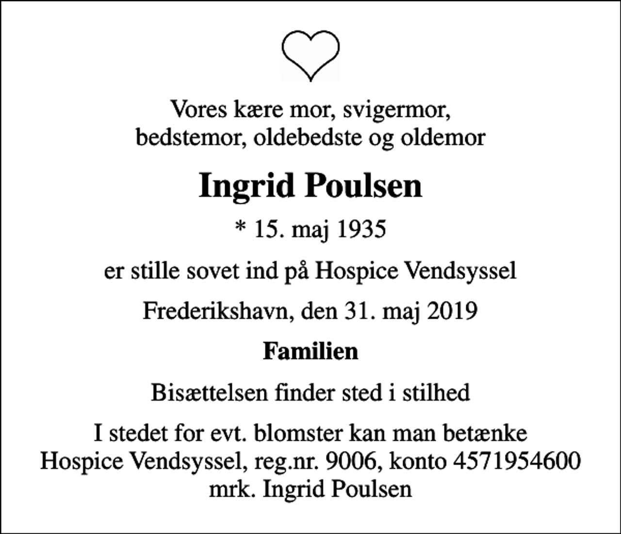 <p>Vores kære mor, svigermor, bedstemor, oldebedste og oldemor<br />Ingrid Poulsen<br />* 15. maj 1935<br />er stille sovet ind på Hospice Vendsyssel<br />Frederikshavn, den 31. maj 2019<br />Familien<br />Bisættelsen finder sted i stilhed<br />I stedet for evt. blomster kan man betænke<br />Hospice Vendsyssel reg.nr.9006,konto4571954600mrk. Ingrid<br />Poulsen</p>