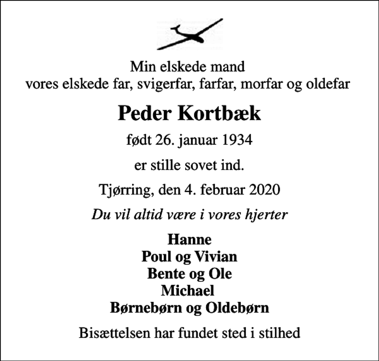 <p>Min elskede mand vores elskede far, svigerfar, farfar, morfar og oldefar<br />Peder Kortbæk<br />født 26. januar 1934<br />er stille sovet ind.<br />Tjørring, den 4. februar 2020<br />Du vil altid være i vores hjerter<br />Hanne Poul og Vivian Bente og Ole Michael Børnebørn og Oldebørn<br />Bisættelsen har fundet sted i stilhed</p>