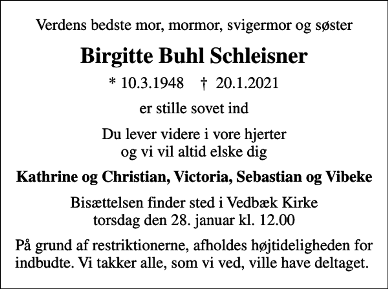 <p>Verdens bedste mor, mormor, svigermor og søster<br />Birgitte Buhl Schleisner<br />* 10.3.1948 ✝ 20.1.2021<br />er stille sovet ind<br />Du lever videre i vore hjerter og vi vil altid elske dig<br />Kathrine og Christian, Victoria, Sebastian og Vibeke<br />Bisættelsen finder sted i Vedbæk Kirke torsdag den 28. januar kl. 12.00<br />På grund af restriktionerne, afholdes højtideligheden for indbudte. Vi takker alle, som vi ved, ville have deltaget.</p>