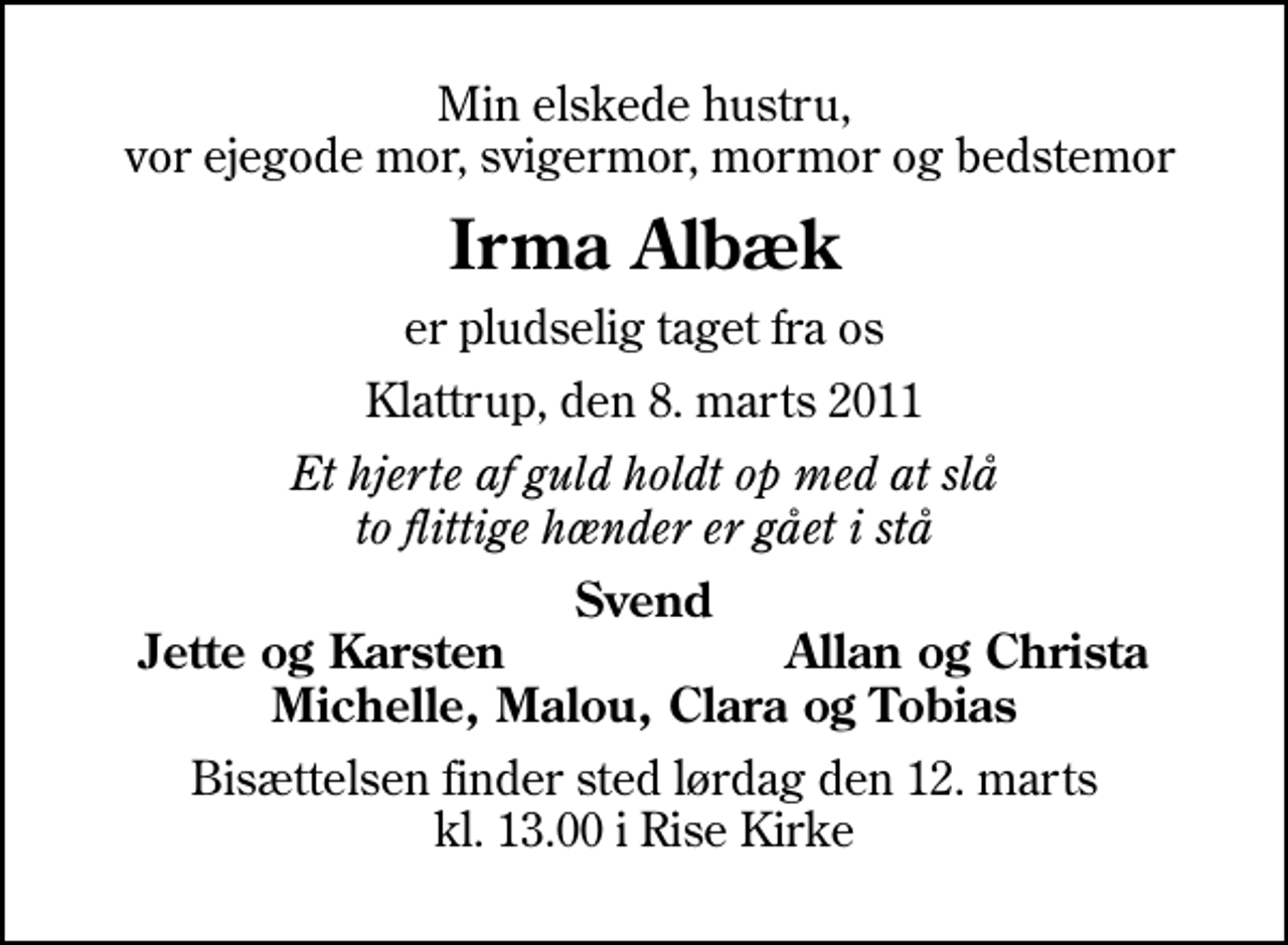 <p>Min elskede hustru, vor ejegode mor, svigermor, mormor og bedstemor<br />Irma Albæk<br />er pludselig taget fra os<br />Klattrup, den 8. marts 2011<br />Et hjerte af guld holdt op med at slå to flittige hænder er gået i stå<br />Svend<br />Jette og Karsten<br />Allan og Christa<br />Bisættelsen finder sted lørdag den 12. marts kl. 13.00 i Rise Kirke</p>