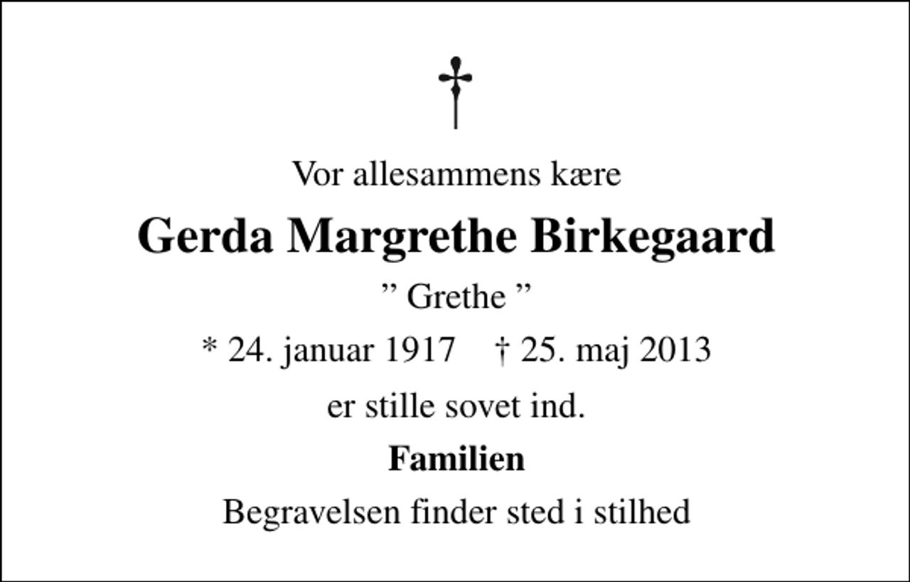 <p>Vor allesammens kære<br />Gerda Margrethe Birkegaard<br />Grethe<br />* 24. januar 1917 ✝ 25. maj 2013<br />er stille sovet ind.<br />Familien<br />Begravelsen finder sted i stilhed</p>