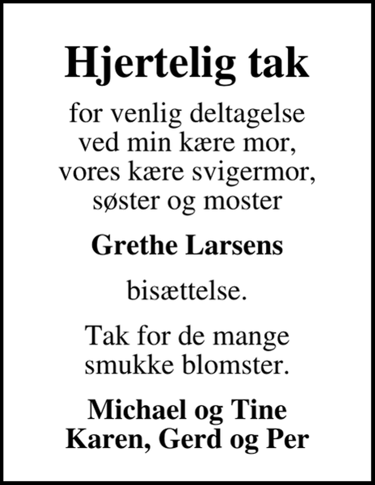 <p>Hjertelig tak<br />for venlig deltagelse ved min kære mor, vores kære svigermor, søster og moster<br />Grethe Larsens<br />bisættelse.<br />Tak for de mange smukke blomster.<br />Michael og Tine Karen, Gerd og Per</p>