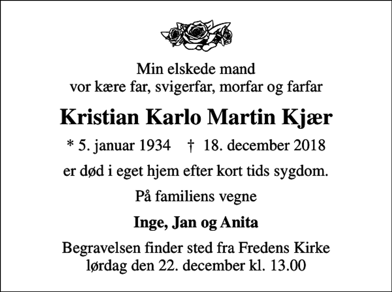 <p>Min elskede mand vor kære far, svigerfar, morfar og farfar<br />Kristian Karlo Martin Kjær<br />* 5. januar 1934 ✝ 18. december 2018<br />er død i eget hjem efter kort tids sygdom.<br />På familiens vegne<br />Inge, Jan og Anita<br />Begravelsen finder sted fra Fredens Kirke lørdag den 22. december kl. 13.00</p>