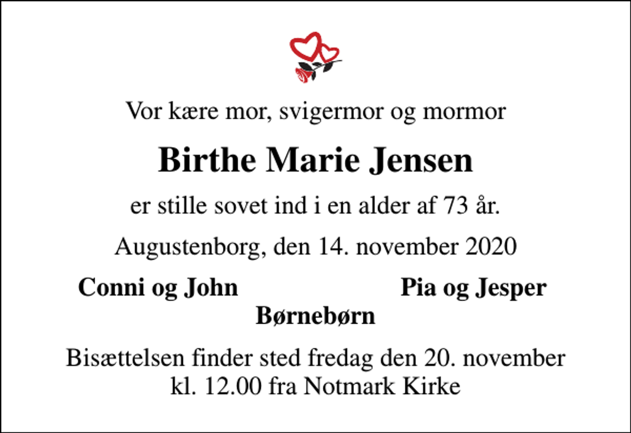<p>Vor kære mor, svigermor og mormor<br />Birthe Marie Jensen<br />er stille sovet ind i en alder af 73 år.<br />Augustenborg, den 14. november 2020<br />Conni og John<br />Pia og Jesper<br />Bisættelsen finder sted fredag den 20. november kl. 12.00 fra Notmark Kirke</p>
