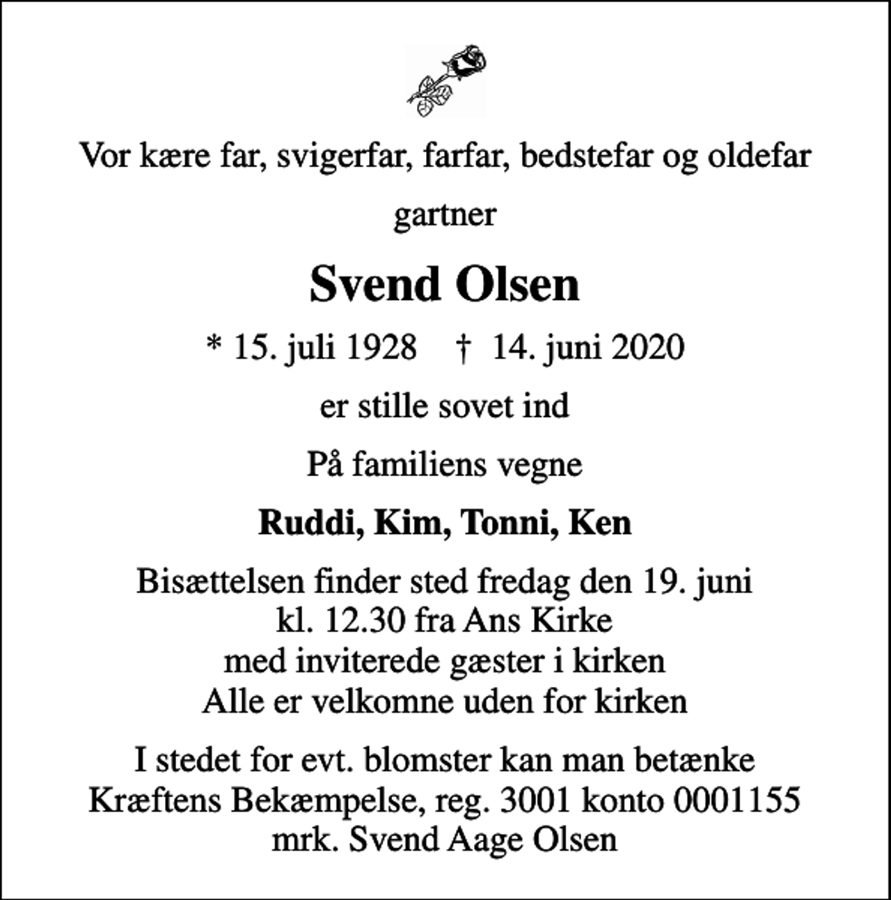 <p>Vor kære far, svigerfar, farfar, bedstefar og oldefar<br />gartner<br />Svend Olsen<br />* 15. juli 1928 ✝ 14. juni 2020<br />er stille sovet ind<br />På familiens vegne<br />Ruddi, Kim, Tonni, Ken<br />Bisættelsen finder sted fredag den 19. juni kl. 12.30 fra Ans Kirke med inviterede gæster i kirken Alle er velkomne uden for kirken<br />I stedet for evt. blomster kan man betænke<br />Kræftens Bekæmpelse reg.3001konto0001155mrk. Svend Aage<br />Olsen</p>