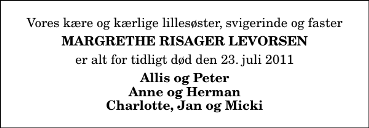 <p>Vores kære og kærlige lillesøster, svigerinde og faster<br />Margrethe Risager Levorsen<br />er alt for tidligt død den 23. juli 2011<br />Allis og Peter Anne og Herman Charlotte, Jan og Micki</p>