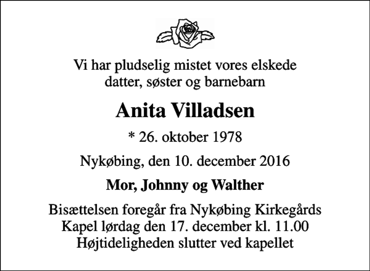 <p>Vi har pludselig mistet vores elskede datter, søster og barnebarn<br />Anita Villadsen<br />* 26. oktober 1978<br />Nykøbing, den 10. december 2016<br />Mor, Johnny og Walther<br />Bisættelsen foregår fra Nykøbing Kirkegårds Kapel lørdag den 17. december kl. 11.00 Højtideligheden slutter ved kapellet</p>